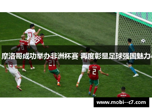 摩洛哥成功举办非洲杯赛 再度彰显足球强国魅力